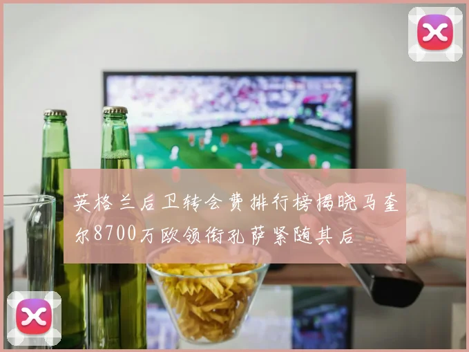 英格兰后卫转会费排行榜揭晓马奎尔8700万欧领衔孔萨紧随其后